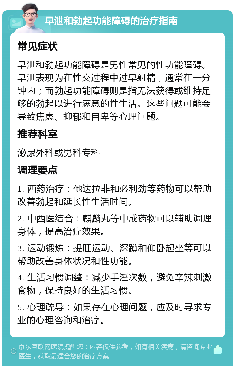 早泄和勃起功能障碍的治疗指南 常见症状 早泄和勃起功能障碍是男性常见的性功能障碍。早泄表现为在性交过程中过早射精，通常在一分钟内；而勃起功能障碍则是指无法获得或维持足够的勃起以进行满意的性生活。这些问题可能会导致焦虑、抑郁和自卑等心理问题。 推荐科室 泌尿外科或男科专科 调理要点 1. 西药治疗：他达拉非和必利劲等药物可以帮助改善勃起和延长性生活时间。 2. 中西医结合：麒麟丸等中成药物可以辅助调理身体，提高治疗效果。 3. 运动锻炼：提肛运动、深蹲和仰卧起坐等可以帮助改善身体状况和性功能。 4. 生活习惯调整：减少手淫次数，避免辛辣刺激食物，保持良好的生活习惯。 5. 心理疏导：如果存在心理问题，应及时寻求专业的心理咨询和治疗。