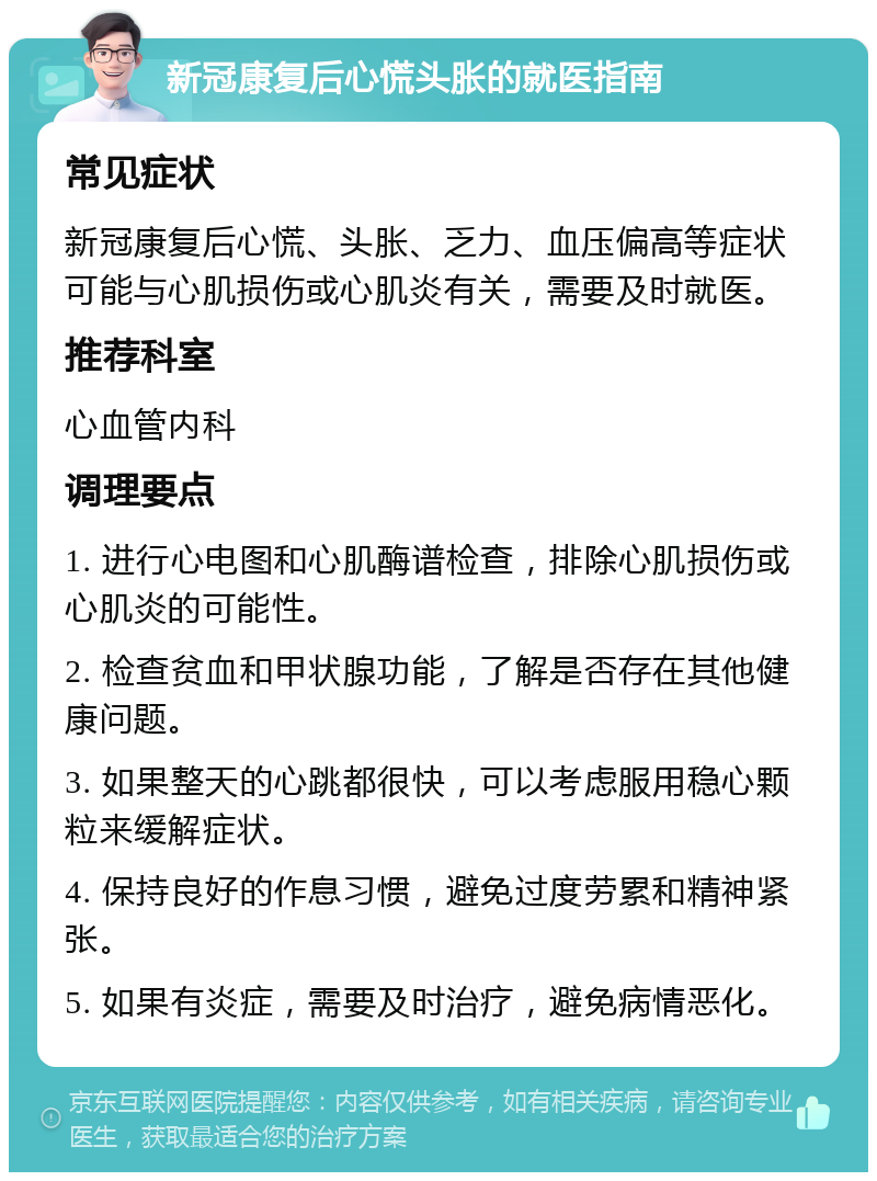 新冠康复后心慌头胀的就医指南 常见症状 新冠康复后心慌、头胀、乏力、血压偏高等症状可能与心肌损伤或心肌炎有关，需要及时就医。 推荐科室 心血管内科 调理要点 1. 进行心电图和心肌酶谱检查，排除心肌损伤或心肌炎的可能性。 2. 检查贫血和甲状腺功能，了解是否存在其他健康问题。 3. 如果整天的心跳都很快，可以考虑服用稳心颗粒来缓解症状。 4. 保持良好的作息习惯，避免过度劳累和精神紧张。 5. 如果有炎症，需要及时治疗，避免病情恶化。