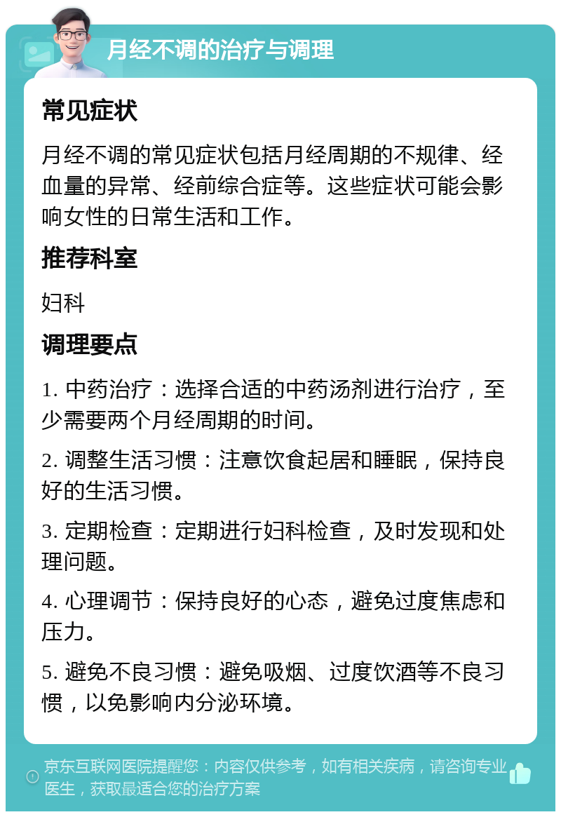 月经不调的治疗与调理 常见症状 月经不调的常见症状包括月经周期的不规律、经血量的异常、经前综合症等。这些症状可能会影响女性的日常生活和工作。 推荐科室 妇科 调理要点 1. 中药治疗：选择合适的中药汤剂进行治疗，至少需要两个月经周期的时间。 2. 调整生活习惯：注意饮食起居和睡眠，保持良好的生活习惯。 3. 定期检查：定期进行妇科检查，及时发现和处理问题。 4. 心理调节：保持良好的心态，避免过度焦虑和压力。 5. 避免不良习惯：避免吸烟、过度饮酒等不良习惯，以免影响内分泌环境。