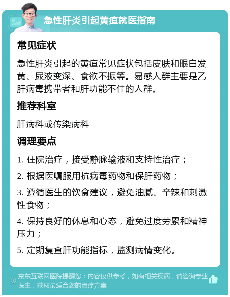 急性肝炎引起黄疸就医指南 常见症状 急性肝炎引起的黄疸常见症状包括皮肤和眼白发黄、尿液变深、食欲不振等。易感人群主要是乙肝病毒携带者和肝功能不佳的人群。 推荐科室 肝病科或传染病科 调理要点 1. 住院治疗，接受静脉输液和支持性治疗； 2. 根据医嘱服用抗病毒药物和保肝药物； 3. 遵循医生的饮食建议，避免油腻、辛辣和刺激性食物； 4. 保持良好的休息和心态，避免过度劳累和精神压力； 5. 定期复查肝功能指标，监测病情变化。