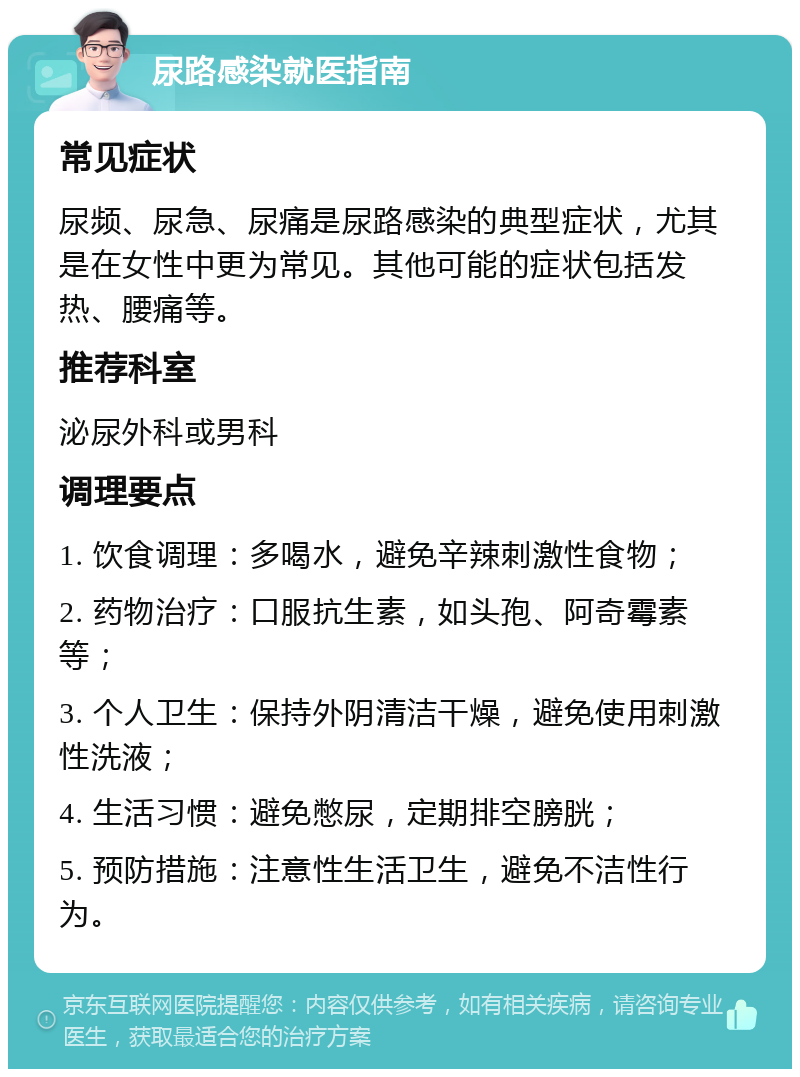 尿路感染就医指南 常见症状 尿频、尿急、尿痛是尿路感染的典型症状，尤其是在女性中更为常见。其他可能的症状包括发热、腰痛等。 推荐科室 泌尿外科或男科 调理要点 1. 饮食调理：多喝水，避免辛辣刺激性食物； 2. 药物治疗：口服抗生素，如头孢、阿奇霉素等； 3. 个人卫生：保持外阴清洁干燥，避免使用刺激性洗液； 4. 生活习惯：避免憋尿，定期排空膀胱； 5. 预防措施：注意性生活卫生，避免不洁性行为。