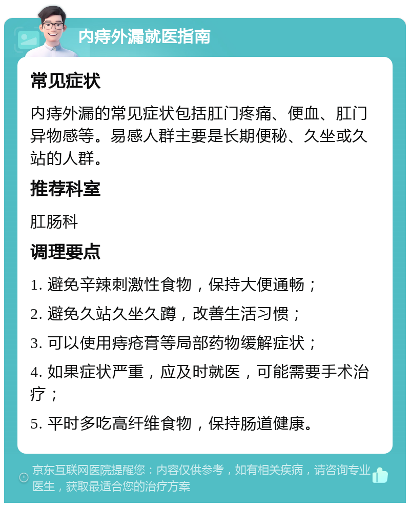 内痔外漏就医指南 常见症状 内痔外漏的常见症状包括肛门疼痛、便血、肛门异物感等。易感人群主要是长期便秘、久坐或久站的人群。 推荐科室 肛肠科 调理要点 1. 避免辛辣刺激性食物，保持大便通畅； 2. 避免久站久坐久蹲，改善生活习惯； 3. 可以使用痔疮膏等局部药物缓解症状； 4. 如果症状严重，应及时就医，可能需要手术治疗； 5. 平时多吃高纤维食物，保持肠道健康。