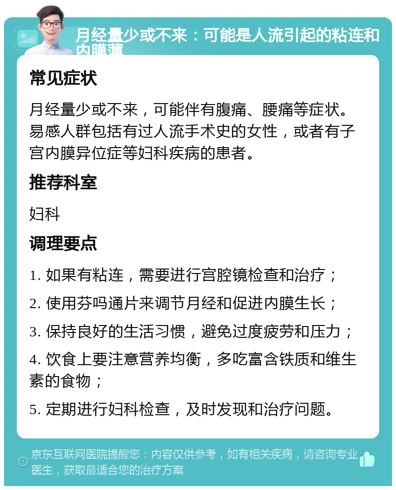 月经量少或不来：可能是人流引起的粘连和内膜薄 常见症状 月经量少或不来，可能伴有腹痛、腰痛等症状。易感人群包括有过人流手术史的女性，或者有子宫内膜异位症等妇科疾病的患者。 推荐科室 妇科 调理要点 1. 如果有粘连，需要进行宫腔镜检查和治疗； 2. 使用芬吗通片来调节月经和促进内膜生长； 3. 保持良好的生活习惯，避免过度疲劳和压力； 4. 饮食上要注意营养均衡，多吃富含铁质和维生素的食物； 5. 定期进行妇科检查，及时发现和治疗问题。