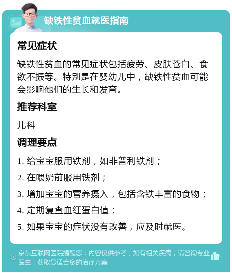 缺铁性贫血就医指南 常见症状 缺铁性贫血的常见症状包括疲劳、皮肤苍白、食欲不振等。特别是在婴幼儿中，缺铁性贫血可能会影响他们的生长和发育。 推荐科室 儿科 调理要点 1. 给宝宝服用铁剂，如非普利铁剂； 2. 在喂奶前服用铁剂； 3. 增加宝宝的营养摄入，包括含铁丰富的食物； 4. 定期复查血红蛋白值； 5. 如果宝宝的症状没有改善，应及时就医。