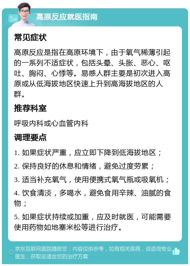 高原反应就医指南 常见症状 高原反应是指在高原环境下，由于氧气稀薄引起的一系列不适症状，包括头晕、头胀、恶心、呕吐、胸闷、心悸等。易感人群主要是初次进入高原或从低海拔地区快速上升到高海拔地区的人群。 推荐科室 呼吸内科或心血管内科 调理要点 1. 如果症状严重，应立即下降到低海拔地区； 2. 保持良好的休息和情绪，避免过度劳累； 3. 适当补充氧气，使用便携式氧气瓶或吸氧机； 4. 饮食清淡，多喝水，避免食用辛辣、油腻的食物； 5. 如果症状持续或加重，应及时就医，可能需要使用药物如地塞米松等进行治疗。