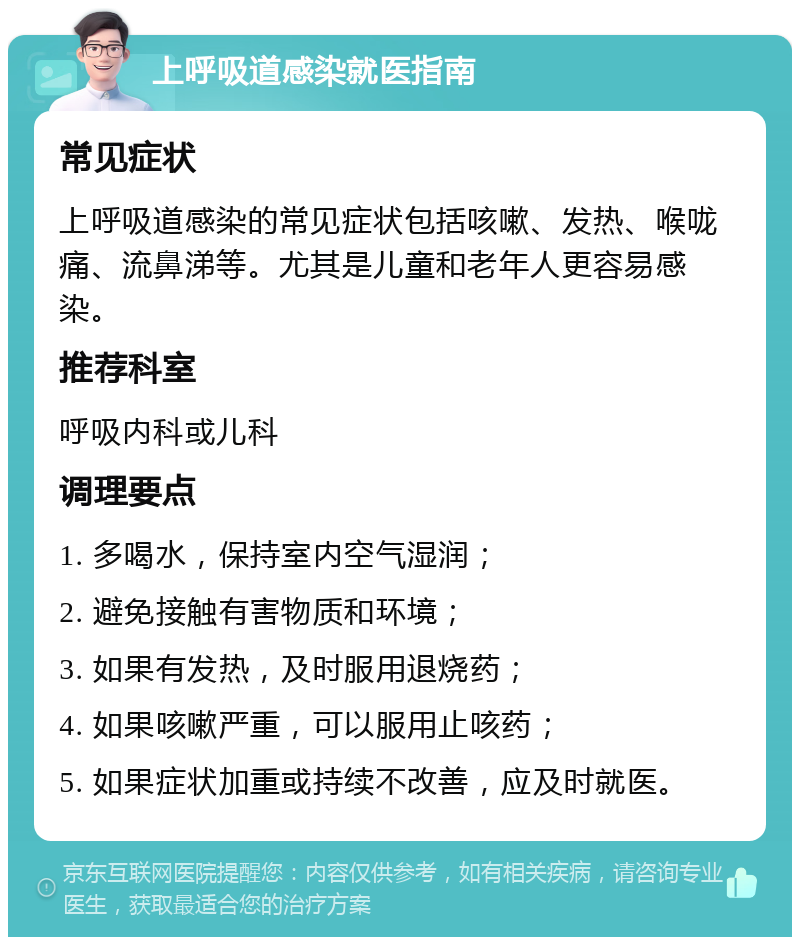 上呼吸道感染就医指南 常见症状 上呼吸道感染的常见症状包括咳嗽、发热、喉咙痛、流鼻涕等。尤其是儿童和老年人更容易感染。 推荐科室 呼吸内科或儿科 调理要点 1. 多喝水，保持室内空气湿润； 2. 避免接触有害物质和环境； 3. 如果有发热，及时服用退烧药； 4. 如果咳嗽严重，可以服用止咳药； 5. 如果症状加重或持续不改善，应及时就医。