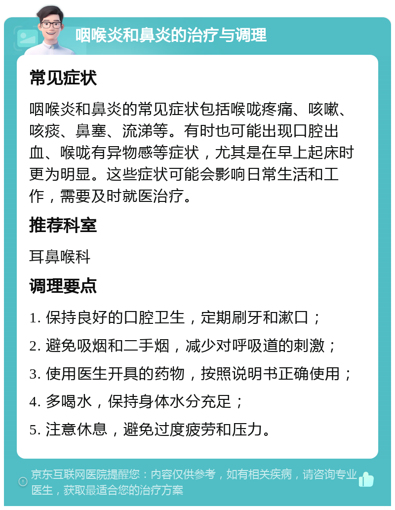 咽喉炎和鼻炎的治疗与调理 常见症状 咽喉炎和鼻炎的常见症状包括喉咙疼痛、咳嗽、咳痰、鼻塞、流涕等。有时也可能出现口腔出血、喉咙有异物感等症状，尤其是在早上起床时更为明显。这些症状可能会影响日常生活和工作，需要及时就医治疗。 推荐科室 耳鼻喉科 调理要点 1. 保持良好的口腔卫生，定期刷牙和漱口； 2. 避免吸烟和二手烟，减少对呼吸道的刺激； 3. 使用医生开具的药物，按照说明书正确使用； 4. 多喝水，保持身体水分充足； 5. 注意休息，避免过度疲劳和压力。