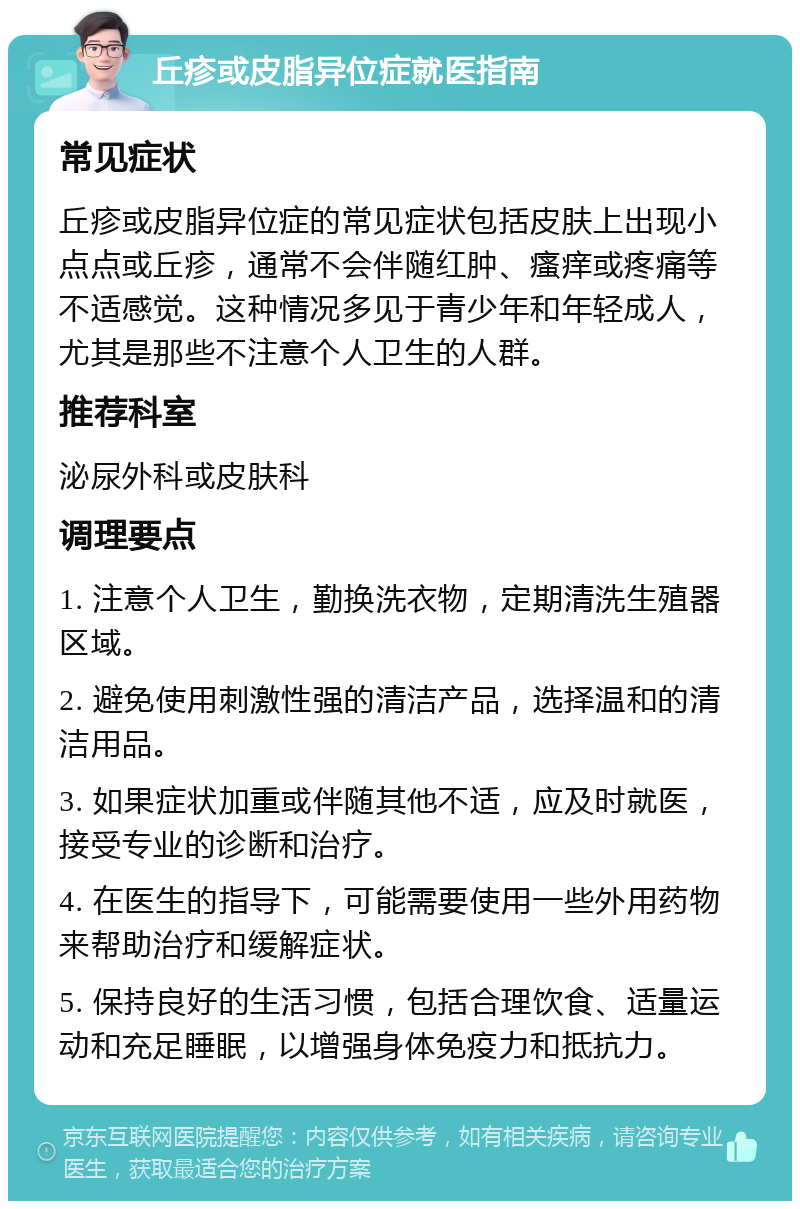 丘疹或皮脂异位症就医指南 常见症状 丘疹或皮脂异位症的常见症状包括皮肤上出现小点点或丘疹，通常不会伴随红肿、瘙痒或疼痛等不适感觉。这种情况多见于青少年和年轻成人，尤其是那些不注意个人卫生的人群。 推荐科室 泌尿外科或皮肤科 调理要点 1. 注意个人卫生，勤换洗衣物，定期清洗生殖器区域。 2. 避免使用刺激性强的清洁产品，选择温和的清洁用品。 3. 如果症状加重或伴随其他不适，应及时就医，接受专业的诊断和治疗。 4. 在医生的指导下，可能需要使用一些外用药物来帮助治疗和缓解症状。 5. 保持良好的生活习惯，包括合理饮食、适量运动和充足睡眠，以增强身体免疫力和抵抗力。