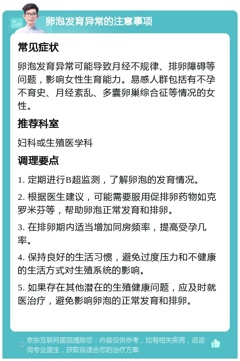 卵泡发育异常的注意事项 常见症状 卵泡发育异常可能导致月经不规律、排卵障碍等问题，影响女性生育能力。易感人群包括有不孕不育史、月经紊乱、多囊卵巢综合征等情况的女性。 推荐科室 妇科或生殖医学科 调理要点 1. 定期进行B超监测，了解卵泡的发育情况。 2. 根据医生建议，可能需要服用促排卵药物如克罗米芬等，帮助卵泡正常发育和排卵。 3. 在排卵期内适当增加同房频率，提高受孕几率。 4. 保持良好的生活习惯，避免过度压力和不健康的生活方式对生殖系统的影响。 5. 如果存在其他潜在的生殖健康问题，应及时就医治疗，避免影响卵泡的正常发育和排卵。