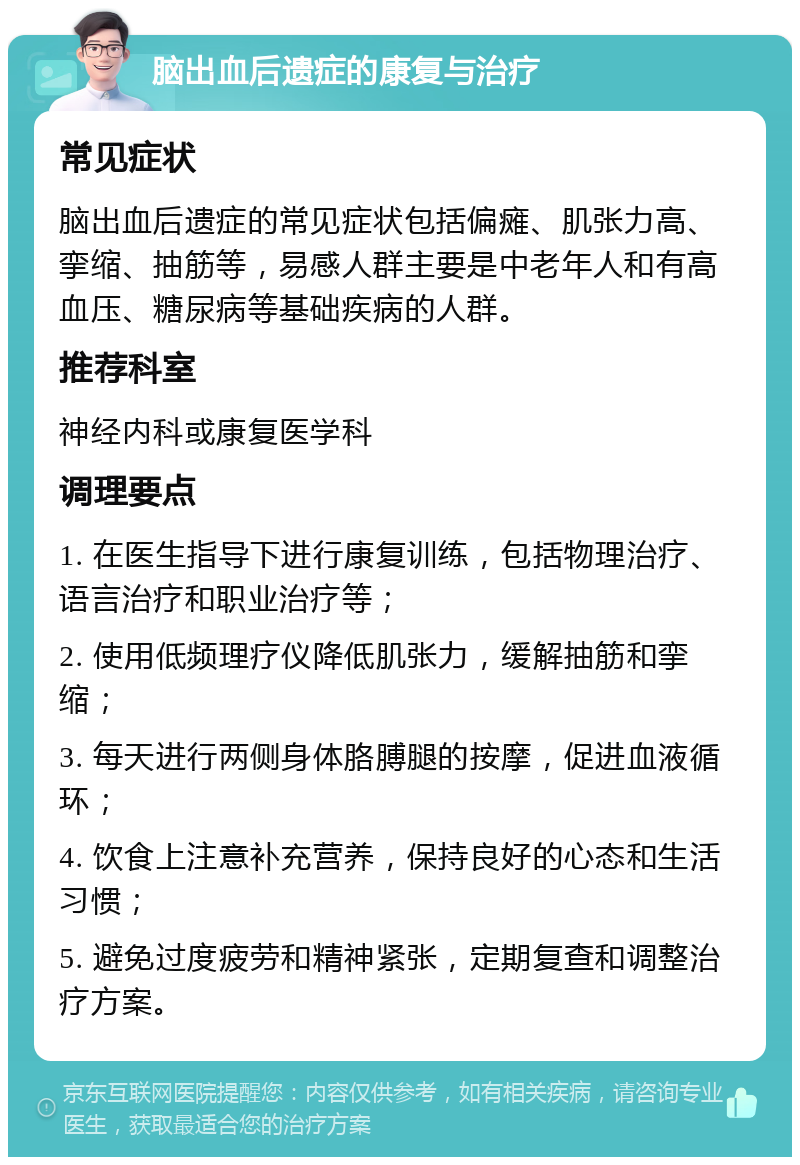 脑出血后遗症的康复与治疗 常见症状 脑出血后遗症的常见症状包括偏瘫、肌张力高、挛缩、抽筋等，易感人群主要是中老年人和有高血压、糖尿病等基础疾病的人群。 推荐科室 神经内科或康复医学科 调理要点 1. 在医生指导下进行康复训练，包括物理治疗、语言治疗和职业治疗等； 2. 使用低频理疗仪降低肌张力，缓解抽筋和挛缩； 3. 每天进行两侧身体胳膊腿的按摩，促进血液循环； 4. 饮食上注意补充营养，保持良好的心态和生活习惯； 5. 避免过度疲劳和精神紧张，定期复查和调整治疗方案。