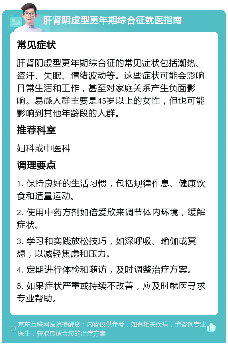 肝肾阴虚型更年期综合征就医指南 常见症状 肝肾阴虚型更年期综合征的常见症状包括潮热、盗汗、失眠、情绪波动等。这些症状可能会影响日常生活和工作，甚至对家庭关系产生负面影响。易感人群主要是45岁以上的女性，但也可能影响到其他年龄段的人群。 推荐科室 妇科或中医科 调理要点 1. 保持良好的生活习惯，包括规律作息、健康饮食和适量运动。 2. 使用中药方剂如倍爱欣来调节体内环境，缓解症状。 3. 学习和实践放松技巧，如深呼吸、瑜伽或冥想，以减轻焦虑和压力。 4. 定期进行体检和随访，及时调整治疗方案。 5. 如果症状严重或持续不改善，应及时就医寻求专业帮助。