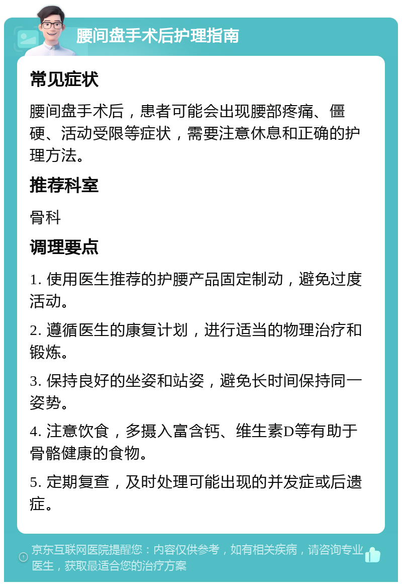 腰间盘手术后护理指南 常见症状 腰间盘手术后，患者可能会出现腰部疼痛、僵硬、活动受限等症状，需要注意休息和正确的护理方法。 推荐科室 骨科 调理要点 1. 使用医生推荐的护腰产品固定制动，避免过度活动。 2. 遵循医生的康复计划，进行适当的物理治疗和锻炼。 3. 保持良好的坐姿和站姿，避免长时间保持同一姿势。 4. 注意饮食，多摄入富含钙、维生素D等有助于骨骼健康的食物。 5. 定期复查，及时处理可能出现的并发症或后遗症。