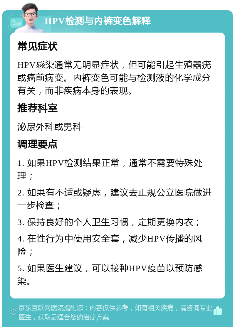 HPV检测与内裤变色解释 常见症状 HPV感染通常无明显症状，但可能引起生殖器疣或癌前病变。内裤变色可能与检测液的化学成分有关，而非疾病本身的表现。 推荐科室 泌尿外科或男科 调理要点 1. 如果HPV检测结果正常，通常不需要特殊处理； 2. 如果有不适或疑虑，建议去正规公立医院做进一步检查； 3. 保持良好的个人卫生习惯，定期更换内衣； 4. 在性行为中使用安全套，减少HPV传播的风险； 5. 如果医生建议，可以接种HPV疫苗以预防感染。