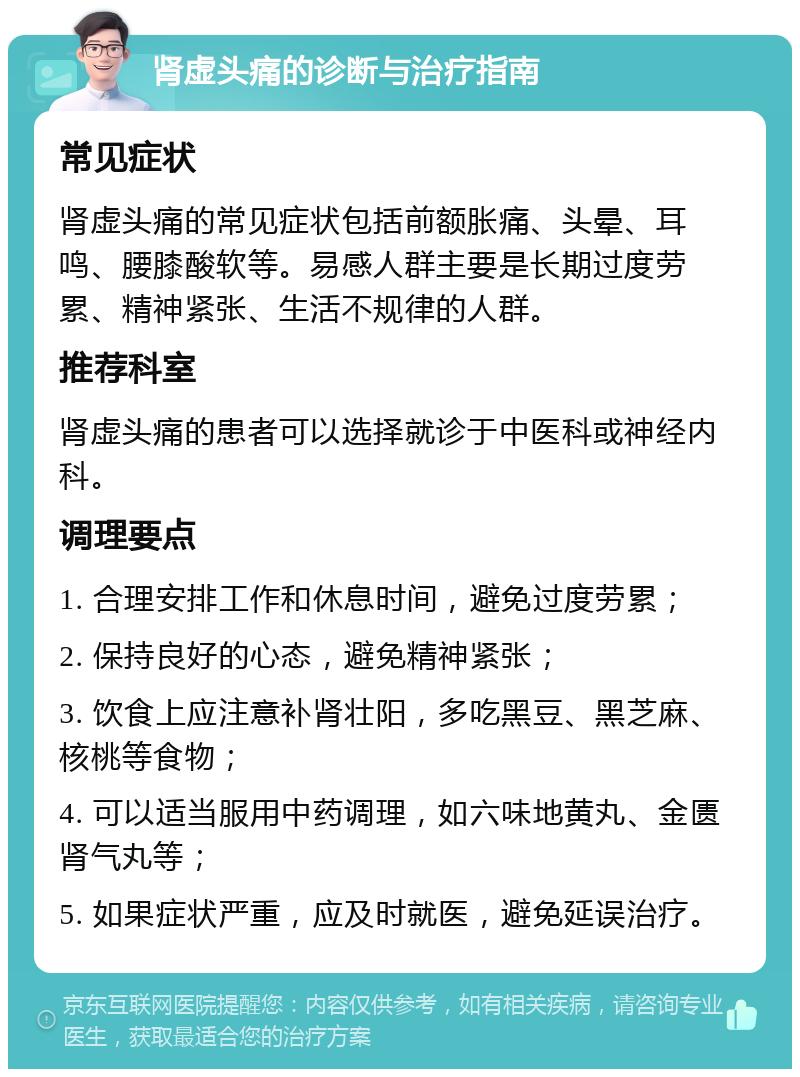 肾虚头痛的诊断与治疗指南 常见症状 肾虚头痛的常见症状包括前额胀痛、头晕、耳鸣、腰膝酸软等。易感人群主要是长期过度劳累、精神紧张、生活不规律的人群。 推荐科室 肾虚头痛的患者可以选择就诊于中医科或神经内科。 调理要点 1. 合理安排工作和休息时间，避免过度劳累； 2. 保持良好的心态，避免精神紧张； 3. 饮食上应注意补肾壮阳，多吃黑豆、黑芝麻、核桃等食物； 4. 可以适当服用中药调理，如六味地黄丸、金匮肾气丸等； 5. 如果症状严重，应及时就医，避免延误治疗。