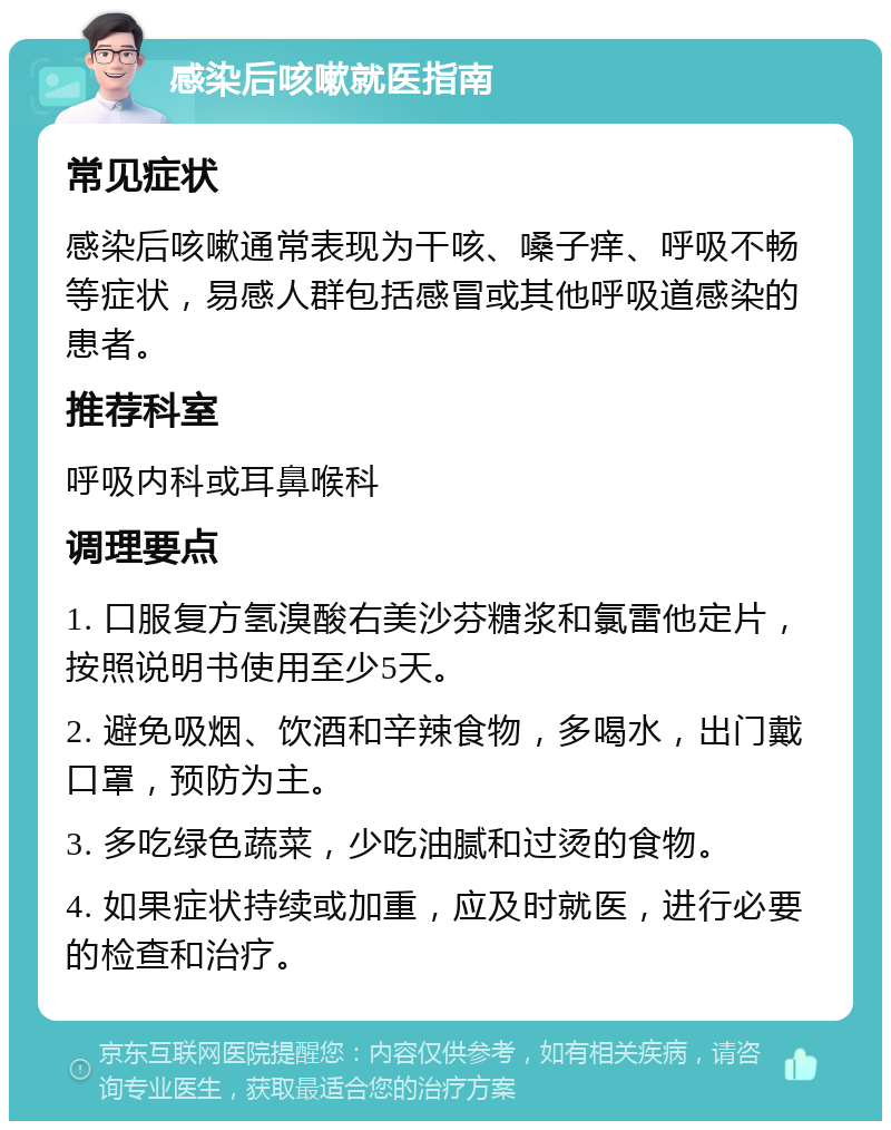 感染后咳嗽就医指南 常见症状 感染后咳嗽通常表现为干咳、嗓子痒、呼吸不畅等症状，易感人群包括感冒或其他呼吸道感染的患者。 推荐科室 呼吸内科或耳鼻喉科 调理要点 1. 口服复方氢溴酸右美沙芬糖浆和氯雷他定片，按照说明书使用至少5天。 2. 避免吸烟、饮酒和辛辣食物，多喝水，出门戴口罩，预防为主。 3. 多吃绿色蔬菜，少吃油腻和过烫的食物。 4. 如果症状持续或加重，应及时就医，进行必要的检查和治疗。