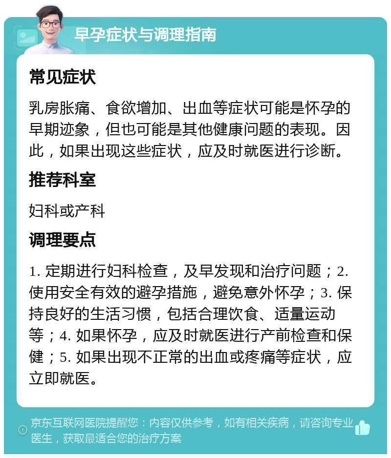 早孕症状与调理指南 常见症状 乳房胀痛、食欲增加、出血等症状可能是怀孕的早期迹象，但也可能是其他健康问题的表现。因此，如果出现这些症状，应及时就医进行诊断。 推荐科室 妇科或产科 调理要点 1. 定期进行妇科检查，及早发现和治疗问题；2. 使用安全有效的避孕措施，避免意外怀孕；3. 保持良好的生活习惯，包括合理饮食、适量运动等；4. 如果怀孕，应及时就医进行产前检查和保健；5. 如果出现不正常的出血或疼痛等症状，应立即就医。