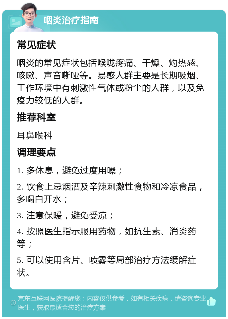 咽炎治疗指南 常见症状 咽炎的常见症状包括喉咙疼痛、干燥、灼热感、咳嗽、声音嘶哑等。易感人群主要是长期吸烟、工作环境中有刺激性气体或粉尘的人群，以及免疫力较低的人群。 推荐科室 耳鼻喉科 调理要点 1. 多休息，避免过度用嗓； 2. 饮食上忌烟酒及辛辣刺激性食物和冷凉食品，多喝白开水； 3. 注意保暖，避免受凉； 4. 按照医生指示服用药物，如抗生素、消炎药等； 5. 可以使用含片、喷雾等局部治疗方法缓解症状。