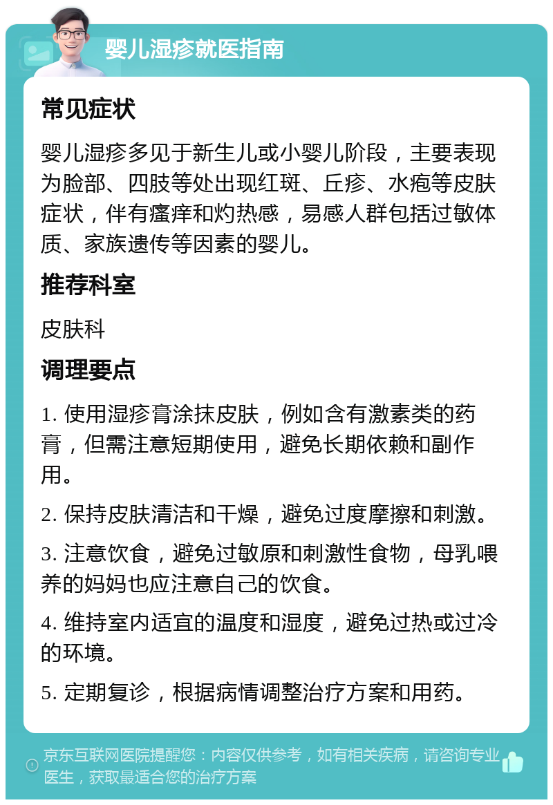 婴儿湿疹就医指南 常见症状 婴儿湿疹多见于新生儿或小婴儿阶段，主要表现为脸部、四肢等处出现红斑、丘疹、水疱等皮肤症状，伴有瘙痒和灼热感，易感人群包括过敏体质、家族遗传等因素的婴儿。 推荐科室 皮肤科 调理要点 1. 使用湿疹膏涂抹皮肤，例如含有激素类的药膏，但需注意短期使用，避免长期依赖和副作用。 2. 保持皮肤清洁和干燥，避免过度摩擦和刺激。 3. 注意饮食，避免过敏原和刺激性食物，母乳喂养的妈妈也应注意自己的饮食。 4. 维持室内适宜的温度和湿度，避免过热或过冷的环境。 5. 定期复诊，根据病情调整治疗方案和用药。