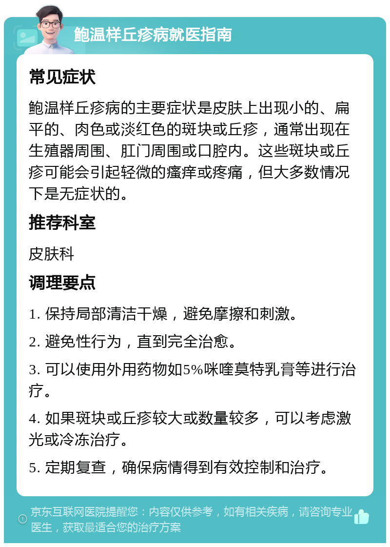 鲍温样丘疹病就医指南 常见症状 鲍温样丘疹病的主要症状是皮肤上出现小的、扁平的、肉色或淡红色的斑块或丘疹，通常出现在生殖器周围、肛门周围或口腔内。这些斑块或丘疹可能会引起轻微的瘙痒或疼痛，但大多数情况下是无症状的。 推荐科室 皮肤科 调理要点 1. 保持局部清洁干燥，避免摩擦和刺激。 2. 避免性行为，直到完全治愈。 3. 可以使用外用药物如5%咪喹莫特乳膏等进行治疗。 4. 如果斑块或丘疹较大或数量较多，可以考虑激光或冷冻治疗。 5. 定期复查，确保病情得到有效控制和治疗。