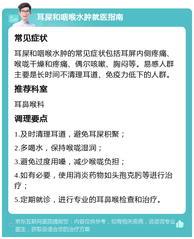 耳屎和咽喉水肿就医指南 常见症状 耳屎和咽喉水肿的常见症状包括耳屏内侧疼痛、喉咙干燥和疼痛、偶尔咳嗽、胸闷等。易感人群主要是长时间不清理耳道、免疫力低下的人群。 推荐科室 耳鼻喉科 调理要点 1.及时清理耳道，避免耳屎积聚； 2.多喝水，保持喉咙湿润； 3.避免过度用嗓，减少喉咙负担； 4.如有必要，使用消炎药物如头孢克肟等进行治疗； 5.定期就诊，进行专业的耳鼻喉检查和治疗。