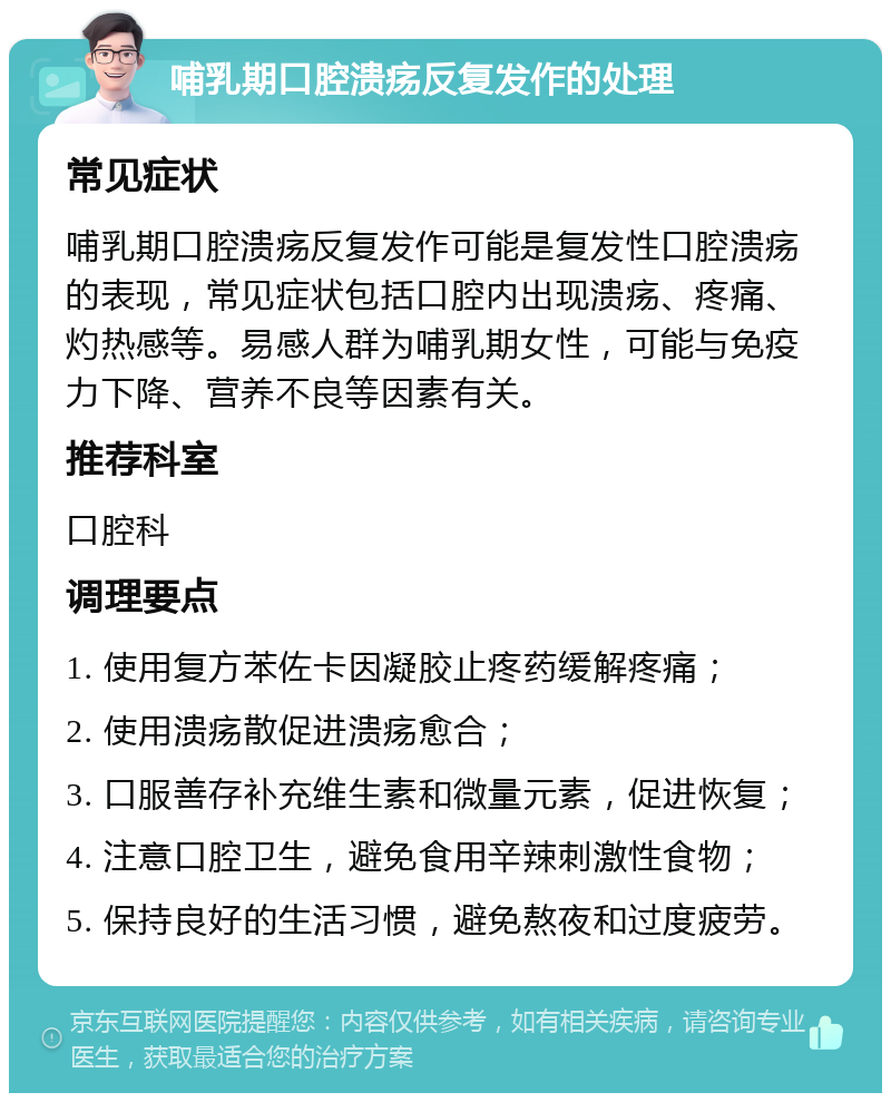 哺乳期口腔溃疡反复发作的处理 常见症状 哺乳期口腔溃疡反复发作可能是复发性口腔溃疡的表现，常见症状包括口腔内出现溃疡、疼痛、灼热感等。易感人群为哺乳期女性，可能与免疫力下降、营养不良等因素有关。 推荐科室 口腔科 调理要点 1. 使用复方苯佐卡因凝胶止疼药缓解疼痛； 2. 使用溃疡散促进溃疡愈合； 3. 口服善存补充维生素和微量元素，促进恢复； 4. 注意口腔卫生，避免食用辛辣刺激性食物； 5. 保持良好的生活习惯，避免熬夜和过度疲劳。