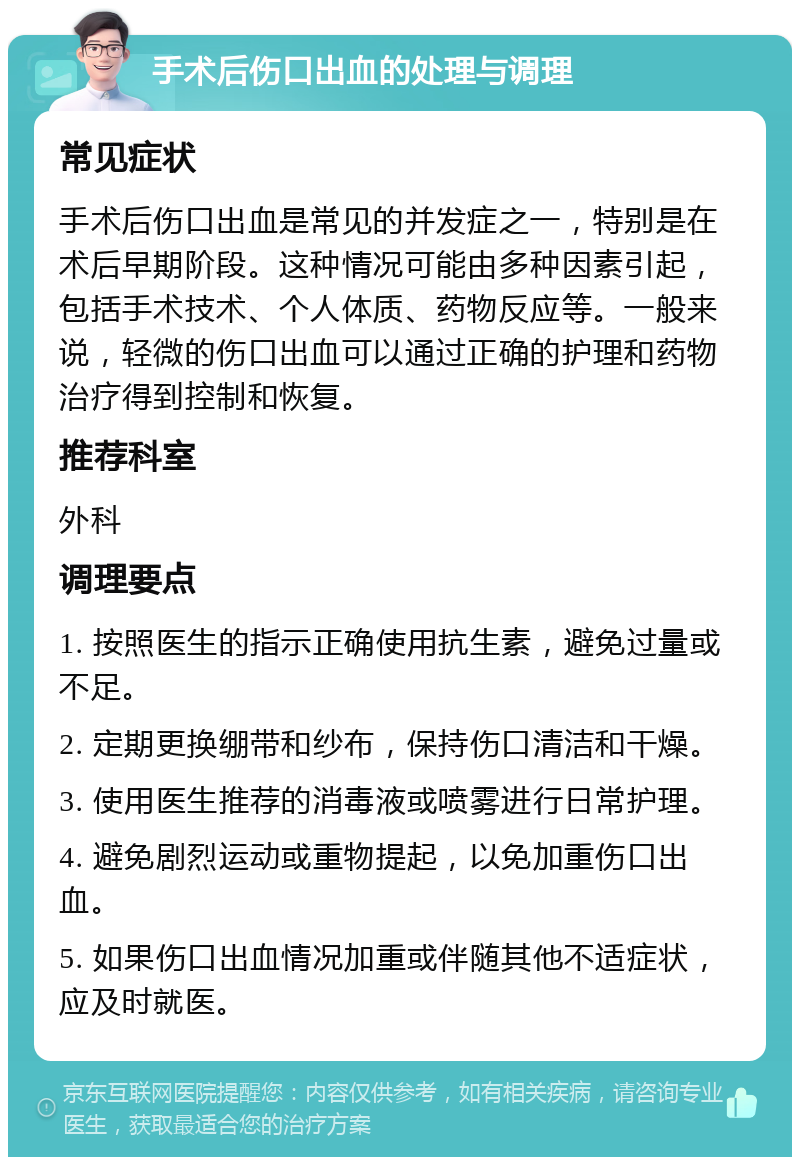 手术后伤口出血的处理与调理 常见症状 手术后伤口出血是常见的并发症之一，特别是在术后早期阶段。这种情况可能由多种因素引起，包括手术技术、个人体质、药物反应等。一般来说，轻微的伤口出血可以通过正确的护理和药物治疗得到控制和恢复。 推荐科室 外科 调理要点 1. 按照医生的指示正确使用抗生素，避免过量或不足。 2. 定期更换绷带和纱布，保持伤口清洁和干燥。 3. 使用医生推荐的消毒液或喷雾进行日常护理。 4. 避免剧烈运动或重物提起，以免加重伤口出血。 5. 如果伤口出血情况加重或伴随其他不适症状，应及时就医。