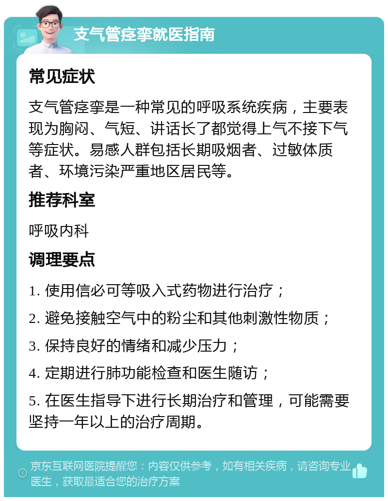 支气管痉挛就医指南 常见症状 支气管痉挛是一种常见的呼吸系统疾病，主要表现为胸闷、气短、讲话长了都觉得上气不接下气等症状。易感人群包括长期吸烟者、过敏体质者、环境污染严重地区居民等。 推荐科室 呼吸内科 调理要点 1. 使用信必可等吸入式药物进行治疗； 2. 避免接触空气中的粉尘和其他刺激性物质； 3. 保持良好的情绪和减少压力； 4. 定期进行肺功能检查和医生随访； 5. 在医生指导下进行长期治疗和管理，可能需要坚持一年以上的治疗周期。