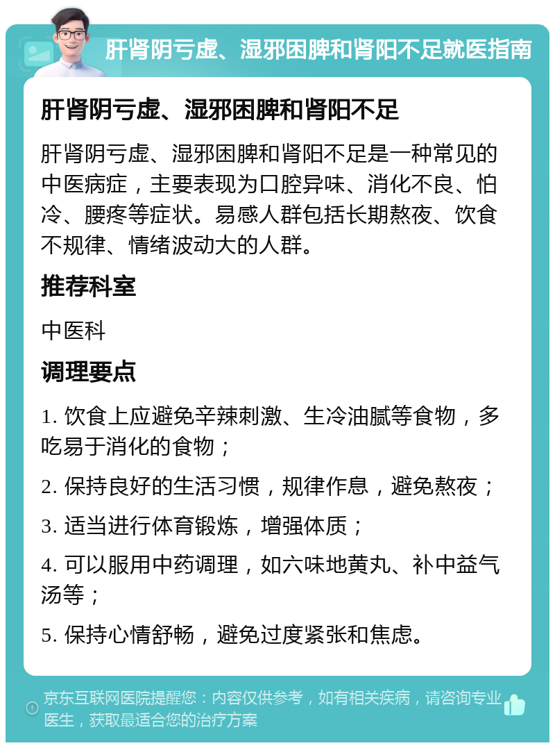 肝肾阴亏虚、湿邪困脾和肾阳不足就医指南 肝肾阴亏虚、湿邪困脾和肾阳不足 肝肾阴亏虚、湿邪困脾和肾阳不足是一种常见的中医病症，主要表现为口腔异味、消化不良、怕冷、腰疼等症状。易感人群包括长期熬夜、饮食不规律、情绪波动大的人群。 推荐科室 中医科 调理要点 1. 饮食上应避免辛辣刺激、生冷油腻等食物，多吃易于消化的食物； 2. 保持良好的生活习惯，规律作息，避免熬夜； 3. 适当进行体育锻炼，增强体质； 4. 可以服用中药调理，如六味地黄丸、补中益气汤等； 5. 保持心情舒畅，避免过度紧张和焦虑。