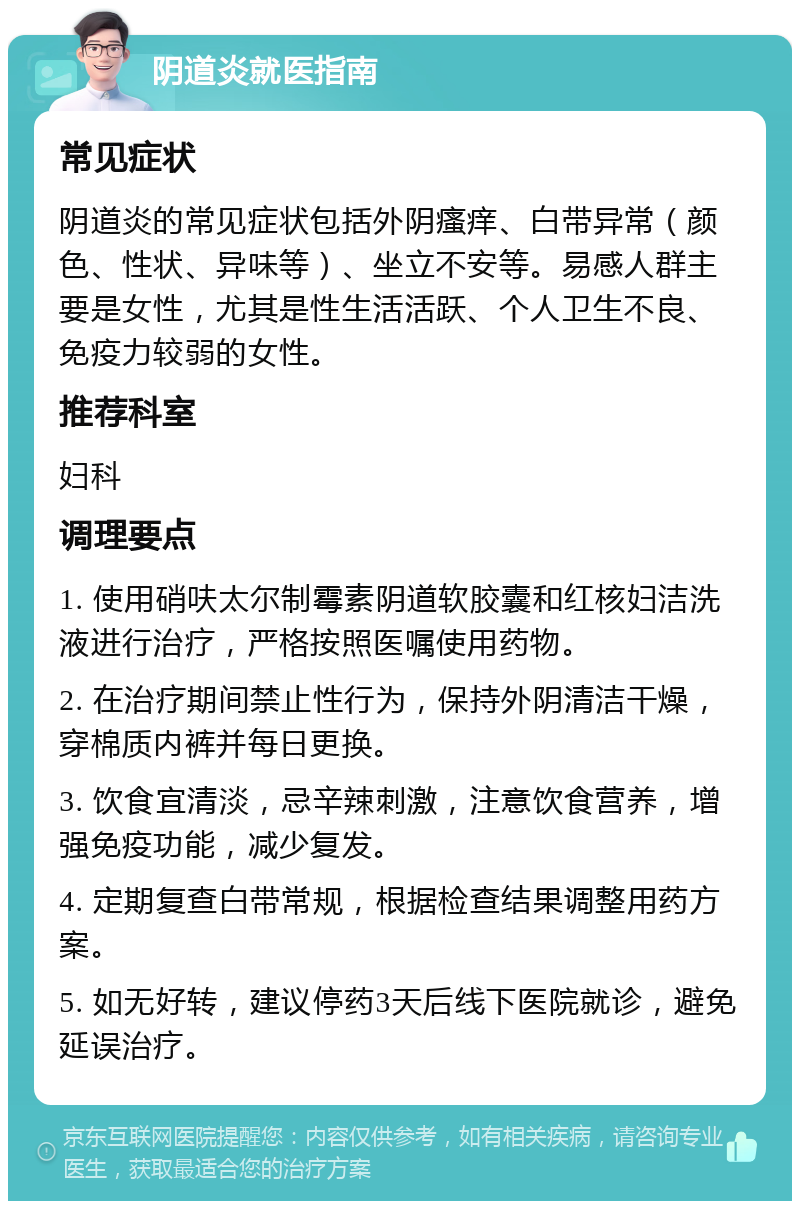 阴道炎就医指南 常见症状 阴道炎的常见症状包括外阴瘙痒、白带异常（颜色、性状、异味等）、坐立不安等。易感人群主要是女性，尤其是性生活活跃、个人卫生不良、免疫力较弱的女性。 推荐科室 妇科 调理要点 1. 使用硝呋太尔制霉素阴道软胶囊和红核妇洁洗液进行治疗，严格按照医嘱使用药物。 2. 在治疗期间禁止性行为，保持外阴清洁干燥，穿棉质内裤并每日更换。 3. 饮食宜清淡，忌辛辣刺激，注意饮食营养，增强免疫功能，减少复发。 4. 定期复查白带常规，根据检查结果调整用药方案。 5. 如无好转，建议停药3天后线下医院就诊，避免延误治疗。