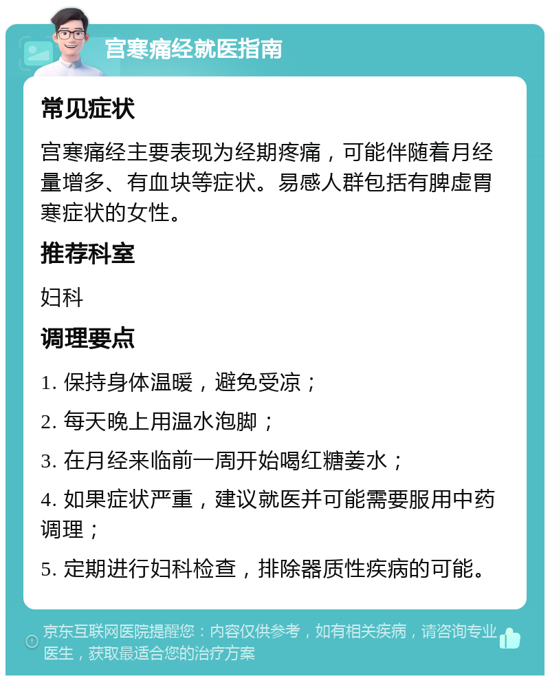 宫寒痛经就医指南 常见症状 宫寒痛经主要表现为经期疼痛，可能伴随着月经量增多、有血块等症状。易感人群包括有脾虚胃寒症状的女性。 推荐科室 妇科 调理要点 1. 保持身体温暖，避免受凉； 2. 每天晚上用温水泡脚； 3. 在月经来临前一周开始喝红糖姜水； 4. 如果症状严重，建议就医并可能需要服用中药调理； 5. 定期进行妇科检查，排除器质性疾病的可能。