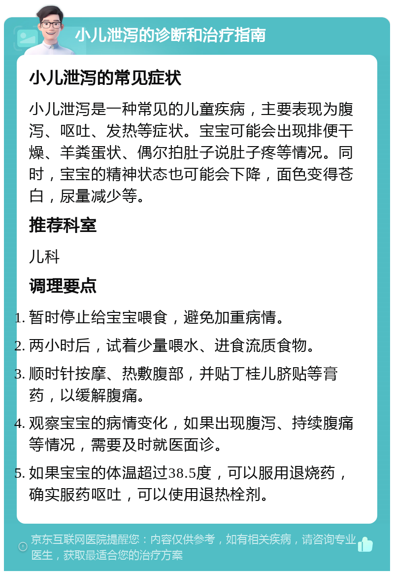 小儿泄泻的诊断和治疗指南 小儿泄泻的常见症状 小儿泄泻是一种常见的儿童疾病，主要表现为腹泻、呕吐、发热等症状。宝宝可能会出现排便干燥、羊粪蛋状、偶尔拍肚子说肚子疼等情况。同时，宝宝的精神状态也可能会下降，面色变得苍白，尿量减少等。 推荐科室 儿科 调理要点 暂时停止给宝宝喂食，避免加重病情。 两小时后，试着少量喂水、进食流质食物。 顺时针按摩、热敷腹部，并贴丁桂儿脐贴等膏药，以缓解腹痛。 观察宝宝的病情变化，如果出现腹泻、持续腹痛等情况，需要及时就医面诊。 如果宝宝的体温超过38.5度，可以服用退烧药，确实服药呕吐，可以使用退热栓剂。