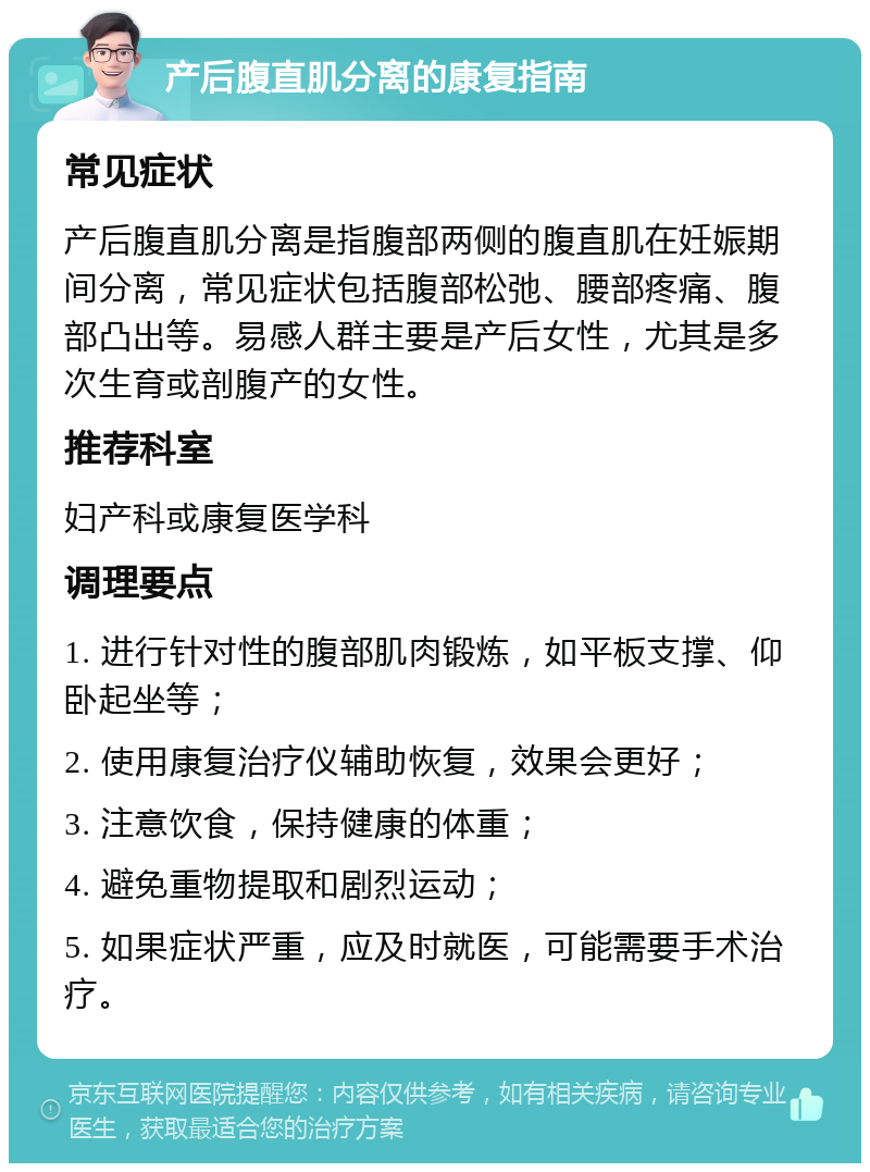 产后腹直肌分离的康复指南 常见症状 产后腹直肌分离是指腹部两侧的腹直肌在妊娠期间分离，常见症状包括腹部松弛、腰部疼痛、腹部凸出等。易感人群主要是产后女性，尤其是多次生育或剖腹产的女性。 推荐科室 妇产科或康复医学科 调理要点 1. 进行针对性的腹部肌肉锻炼，如平板支撑、仰卧起坐等； 2. 使用康复治疗仪辅助恢复，效果会更好； 3. 注意饮食，保持健康的体重； 4. 避免重物提取和剧烈运动； 5. 如果症状严重，应及时就医，可能需要手术治疗。