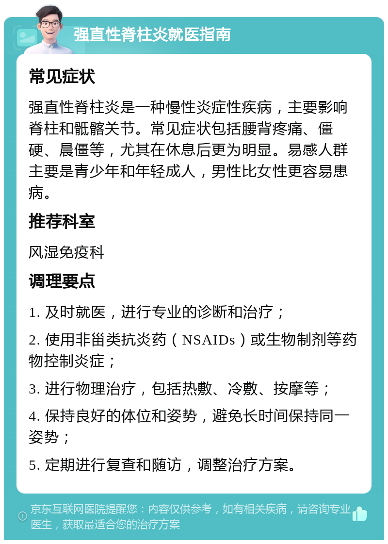 强直性脊柱炎就医指南 常见症状 强直性脊柱炎是一种慢性炎症性疾病，主要影响脊柱和骶髂关节。常见症状包括腰背疼痛、僵硬、晨僵等，尤其在休息后更为明显。易感人群主要是青少年和年轻成人，男性比女性更容易患病。 推荐科室 风湿免疫科 调理要点 1. 及时就医，进行专业的诊断和治疗； 2. 使用非甾类抗炎药（NSAIDs）或生物制剂等药物控制炎症； 3. 进行物理治疗，包括热敷、冷敷、按摩等； 4. 保持良好的体位和姿势，避免长时间保持同一姿势； 5. 定期进行复查和随访，调整治疗方案。