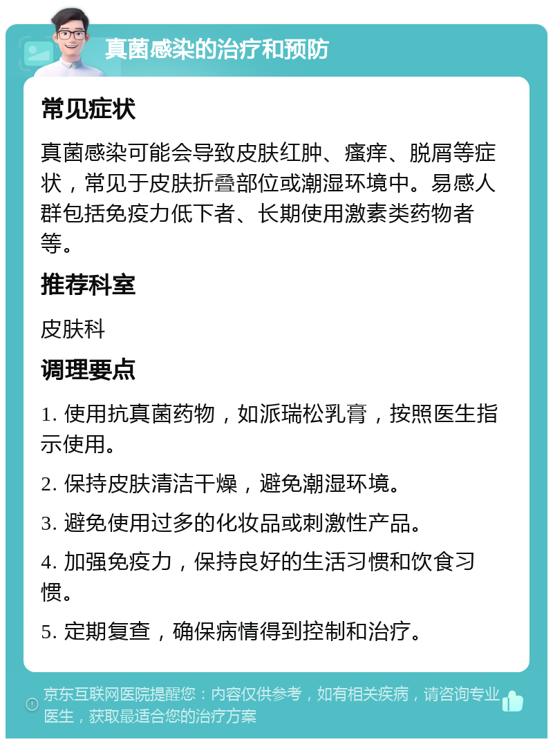 真菌感染的治疗和预防 常见症状 真菌感染可能会导致皮肤红肿、瘙痒、脱屑等症状，常见于皮肤折叠部位或潮湿环境中。易感人群包括免疫力低下者、长期使用激素类药物者等。 推荐科室 皮肤科 调理要点 1. 使用抗真菌药物，如派瑞松乳膏，按照医生指示使用。 2. 保持皮肤清洁干燥，避免潮湿环境。 3. 避免使用过多的化妆品或刺激性产品。 4. 加强免疫力，保持良好的生活习惯和饮食习惯。 5. 定期复查，确保病情得到控制和治疗。