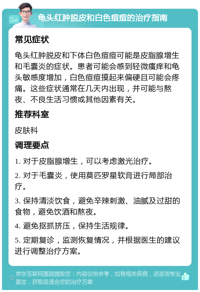 龟头红肿脱皮和白色痘痘的治疗指南 常见症状 龟头红肿脱皮和下体白色痘痘可能是皮脂腺增生和毛囊炎的症状。患者可能会感到轻微瘙痒和龟头敏感度增加，白色痘痘摸起来偏硬且可能会疼痛。这些症状通常在几天内出现，并可能与熬夜、不良生活习惯或其他因素有关。 推荐科室 皮肤科 调理要点 1. 对于皮脂腺增生，可以考虑激光治疗。 2. 对于毛囊炎，使用莫匹罗星软膏进行局部治疗。 3. 保持清淡饮食，避免辛辣刺激、油腻及过甜的食物，避免饮酒和熬夜。 4. 避免抠抓挤压，保持生活规律。 5. 定期复诊，监测恢复情况，并根据医生的建议进行调整治疗方案。