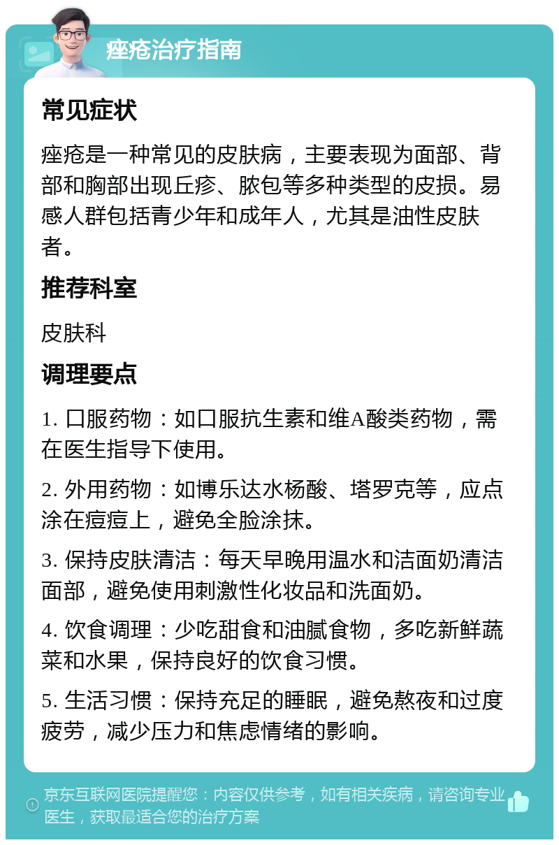 痤疮治疗指南 常见症状 痤疮是一种常见的皮肤病，主要表现为面部、背部和胸部出现丘疹、脓包等多种类型的皮损。易感人群包括青少年和成年人，尤其是油性皮肤者。 推荐科室 皮肤科 调理要点 1. 口服药物：如口服抗生素和维A酸类药物，需在医生指导下使用。 2. 外用药物：如博乐达水杨酸、塔罗克等，应点涂在痘痘上，避免全脸涂抹。 3. 保持皮肤清洁：每天早晚用温水和洁面奶清洁面部，避免使用刺激性化妆品和洗面奶。 4. 饮食调理：少吃甜食和油腻食物，多吃新鲜蔬菜和水果，保持良好的饮食习惯。 5. 生活习惯：保持充足的睡眠，避免熬夜和过度疲劳，减少压力和焦虑情绪的影响。