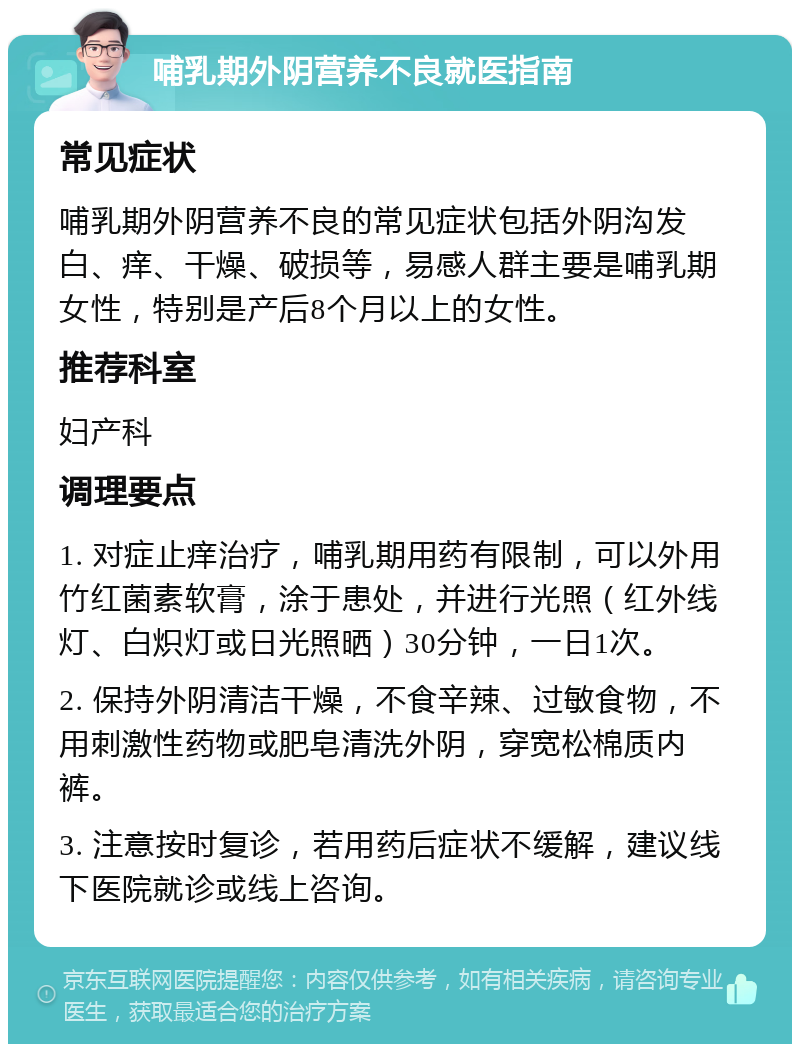 哺乳期外阴营养不良就医指南 常见症状 哺乳期外阴营养不良的常见症状包括外阴沟发白、痒、干燥、破损等，易感人群主要是哺乳期女性，特别是产后8个月以上的女性。 推荐科室 妇产科 调理要点 1. 对症止痒治疗，哺乳期用药有限制，可以外用竹红菌素软膏，涂于患处，并进行光照（红外线灯、白炽灯或日光照晒）30分钟，一日1次。 2. 保持外阴清洁干燥，不食辛辣、过敏食物，不用刺激性药物或肥皂清洗外阴，穿宽松棉质内裤。 3. 注意按时复诊，若用药后症状不缓解，建议线下医院就诊或线上咨询。