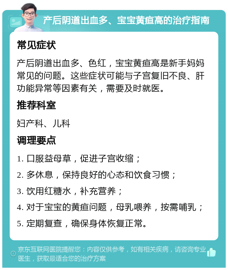 产后阴道出血多、宝宝黄疸高的治疗指南 常见症状 产后阴道出血多、色红，宝宝黄疸高是新手妈妈常见的问题。这些症状可能与子宫复旧不良、肝功能异常等因素有关，需要及时就医。 推荐科室 妇产科、儿科 调理要点 1. 口服益母草，促进子宫收缩； 2. 多休息，保持良好的心态和饮食习惯； 3. 饮用红糖水，补充营养； 4. 对于宝宝的黄疸问题，母乳喂养，按需哺乳； 5. 定期复查，确保身体恢复正常。