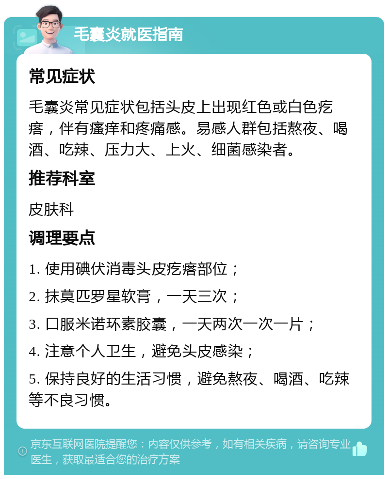 毛囊炎就医指南 常见症状 毛囊炎常见症状包括头皮上出现红色或白色疙瘩，伴有瘙痒和疼痛感。易感人群包括熬夜、喝酒、吃辣、压力大、上火、细菌感染者。 推荐科室 皮肤科 调理要点 1. 使用碘伏消毒头皮疙瘩部位； 2. 抹莫匹罗星软膏，一天三次； 3. 口服米诺环素胶囊，一天两次一次一片； 4. 注意个人卫生，避免头皮感染； 5. 保持良好的生活习惯，避免熬夜、喝酒、吃辣等不良习惯。