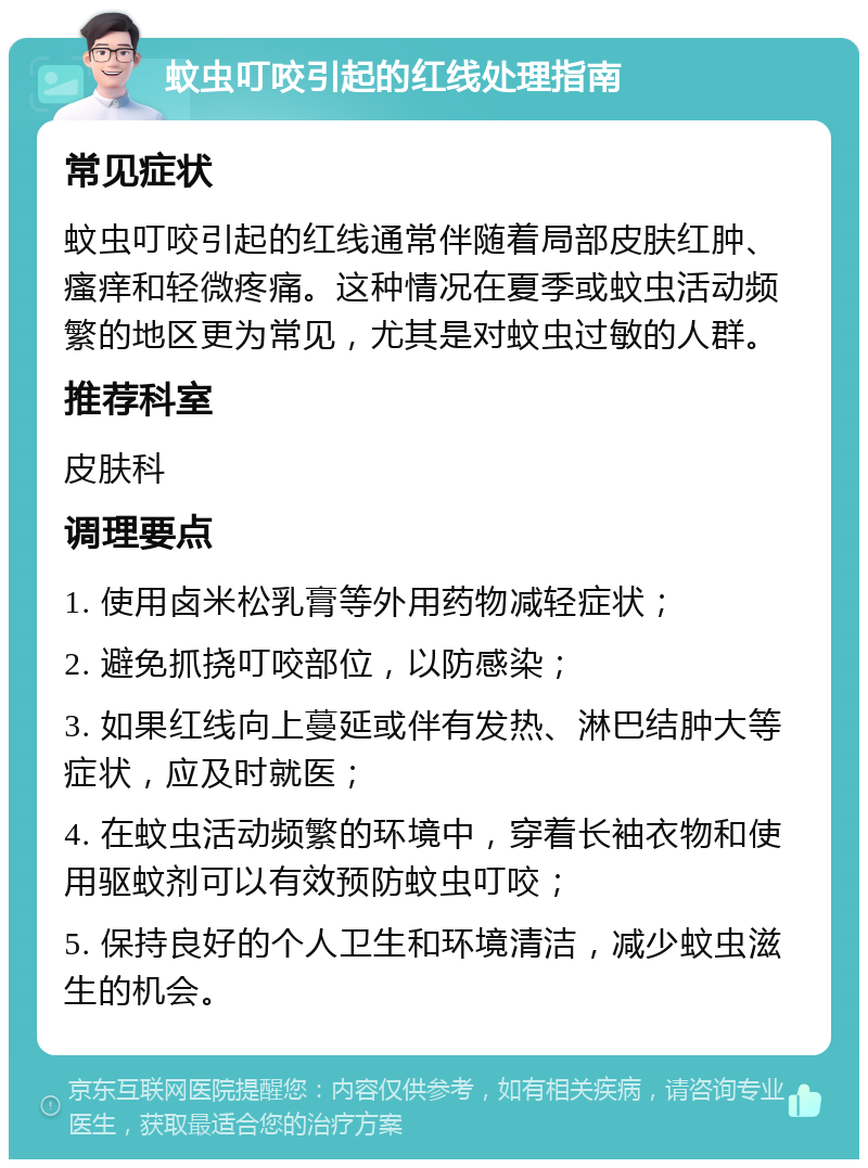 蚊虫叮咬引起的红线处理指南 常见症状 蚊虫叮咬引起的红线通常伴随着局部皮肤红肿、瘙痒和轻微疼痛。这种情况在夏季或蚊虫活动频繁的地区更为常见，尤其是对蚊虫过敏的人群。 推荐科室 皮肤科 调理要点 1. 使用卤米松乳膏等外用药物减轻症状； 2. 避免抓挠叮咬部位，以防感染； 3. 如果红线向上蔓延或伴有发热、淋巴结肿大等症状，应及时就医； 4. 在蚊虫活动频繁的环境中，穿着长袖衣物和使用驱蚊剂可以有效预防蚊虫叮咬； 5. 保持良好的个人卫生和环境清洁，减少蚊虫滋生的机会。