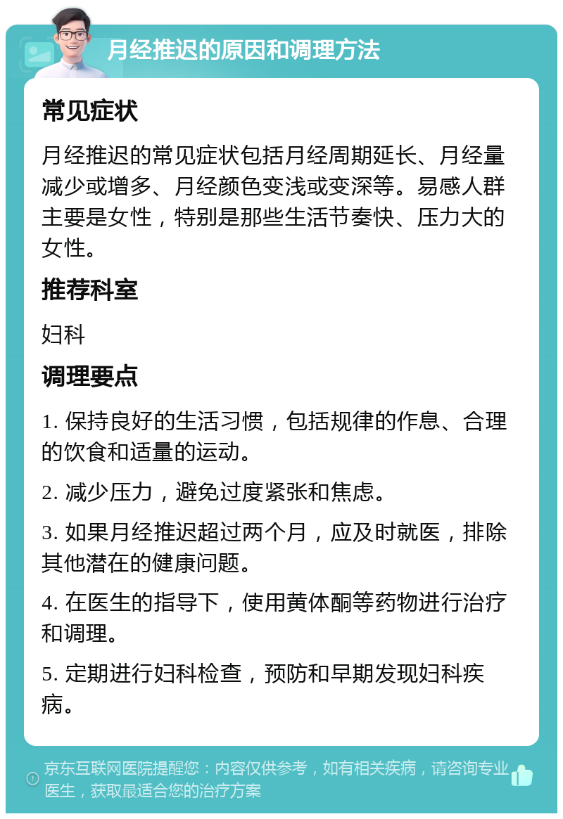 月经推迟的原因和调理方法 常见症状 月经推迟的常见症状包括月经周期延长、月经量减少或增多、月经颜色变浅或变深等。易感人群主要是女性，特别是那些生活节奏快、压力大的女性。 推荐科室 妇科 调理要点 1. 保持良好的生活习惯，包括规律的作息、合理的饮食和适量的运动。 2. 减少压力，避免过度紧张和焦虑。 3. 如果月经推迟超过两个月，应及时就医，排除其他潜在的健康问题。 4. 在医生的指导下，使用黄体酮等药物进行治疗和调理。 5. 定期进行妇科检查，预防和早期发现妇科疾病。