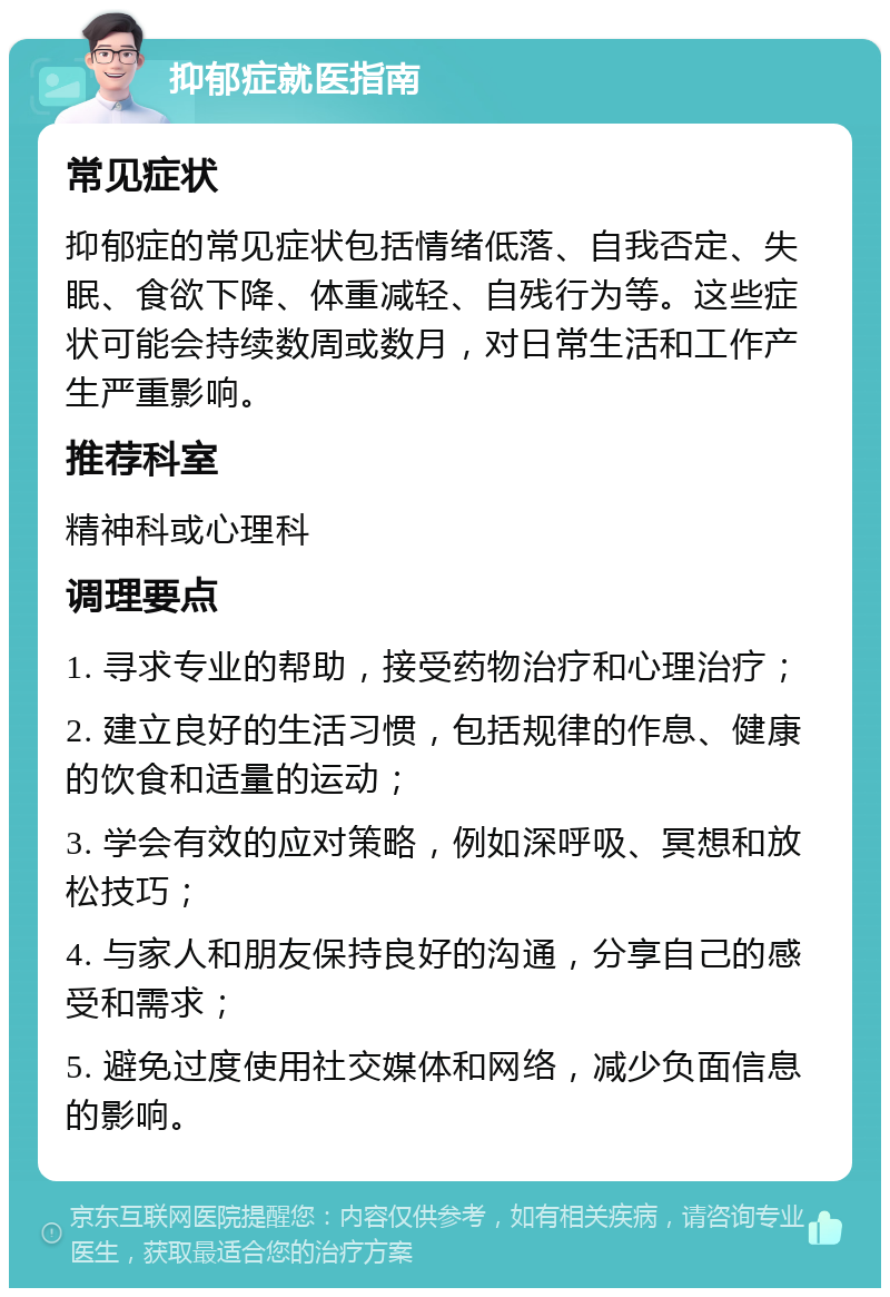 抑郁症就医指南 常见症状 抑郁症的常见症状包括情绪低落、自我否定、失眠、食欲下降、体重减轻、自残行为等。这些症状可能会持续数周或数月，对日常生活和工作产生严重影响。 推荐科室 精神科或心理科 调理要点 1. 寻求专业的帮助，接受药物治疗和心理治疗； 2. 建立良好的生活习惯，包括规律的作息、健康的饮食和适量的运动； 3. 学会有效的应对策略，例如深呼吸、冥想和放松技巧； 4. 与家人和朋友保持良好的沟通，分享自己的感受和需求； 5. 避免过度使用社交媒体和网络，减少负面信息的影响。