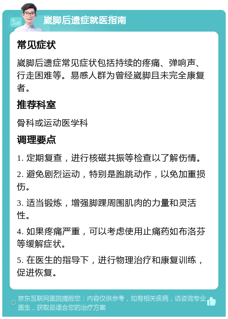 崴脚后遗症就医指南 常见症状 崴脚后遗症常见症状包括持续的疼痛、弹响声、行走困难等。易感人群为曾经崴脚且未完全康复者。 推荐科室 骨科或运动医学科 调理要点 1. 定期复查，进行核磁共振等检查以了解伤情。 2. 避免剧烈运动，特别是跑跳动作，以免加重损伤。 3. 适当锻炼，增强脚踝周围肌肉的力量和灵活性。 4. 如果疼痛严重，可以考虑使用止痛药如布洛芬等缓解症状。 5. 在医生的指导下，进行物理治疗和康复训练，促进恢复。