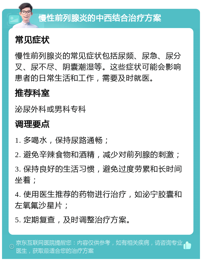 慢性前列腺炎的中西结合治疗方案 常见症状 慢性前列腺炎的常见症状包括尿频、尿急、尿分叉、尿不尽、阴囊潮湿等。这些症状可能会影响患者的日常生活和工作，需要及时就医。 推荐科室 泌尿外科或男科专科 调理要点 1. 多喝水，保持尿路通畅； 2. 避免辛辣食物和酒精，减少对前列腺的刺激； 3. 保持良好的生活习惯，避免过度劳累和长时间坐着； 4. 使用医生推荐的药物进行治疗，如泌宁胶囊和左氧氟沙星片； 5. 定期复查，及时调整治疗方案。