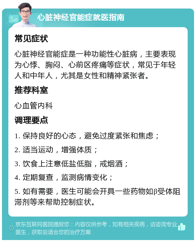 心脏神经官能症就医指南 常见症状 心脏神经官能症是一种功能性心脏病，主要表现为心悸、胸闷、心前区疼痛等症状，常见于年轻人和中年人，尤其是女性和精神紧张者。 推荐科室 心血管内科 调理要点 1. 保持良好的心态，避免过度紧张和焦虑； 2. 适当运动，增强体质； 3. 饮食上注意低盐低脂，戒烟酒； 4. 定期复查，监测病情变化； 5. 如有需要，医生可能会开具一些药物如β受体阻滞剂等来帮助控制症状。