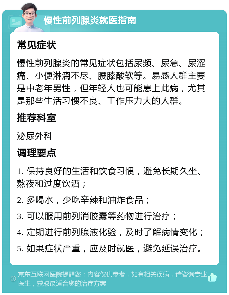 慢性前列腺炎就医指南 常见症状 慢性前列腺炎的常见症状包括尿频、尿急、尿涩痛、小便淋漓不尽、腰膝酸软等。易感人群主要是中老年男性，但年轻人也可能患上此病，尤其是那些生活习惯不良、工作压力大的人群。 推荐科室 泌尿外科 调理要点 1. 保持良好的生活和饮食习惯，避免长期久坐、熬夜和过度饮酒； 2. 多喝水，少吃辛辣和油炸食品； 3. 可以服用前列消胶囊等药物进行治疗； 4. 定期进行前列腺液化验，及时了解病情变化； 5. 如果症状严重，应及时就医，避免延误治疗。