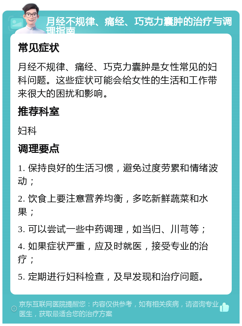 月经不规律、痛经、巧克力囊肿的治疗与调理指南 常见症状 月经不规律、痛经、巧克力囊肿是女性常见的妇科问题。这些症状可能会给女性的生活和工作带来很大的困扰和影响。 推荐科室 妇科 调理要点 1. 保持良好的生活习惯，避免过度劳累和情绪波动； 2. 饮食上要注意营养均衡，多吃新鲜蔬菜和水果； 3. 可以尝试一些中药调理，如当归、川芎等； 4. 如果症状严重，应及时就医，接受专业的治疗； 5. 定期进行妇科检查，及早发现和治疗问题。