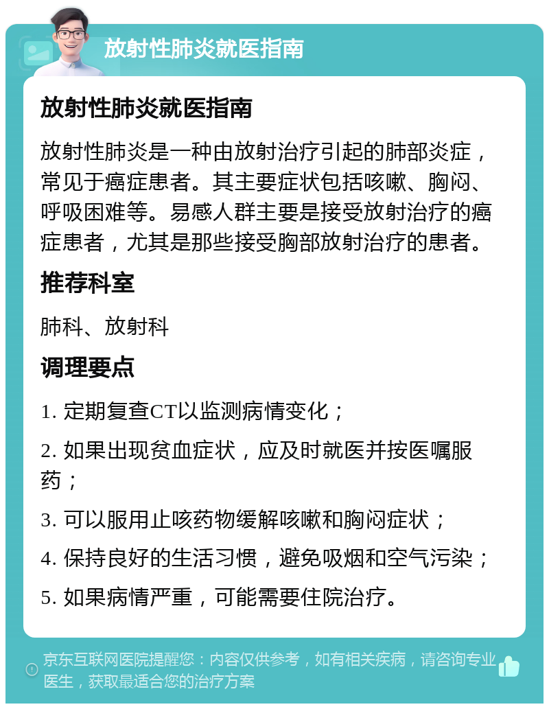 放射性肺炎就医指南 放射性肺炎就医指南 放射性肺炎是一种由放射治疗引起的肺部炎症，常见于癌症患者。其主要症状包括咳嗽、胸闷、呼吸困难等。易感人群主要是接受放射治疗的癌症患者，尤其是那些接受胸部放射治疗的患者。 推荐科室 肺科、放射科 调理要点 1. 定期复查CT以监测病情变化； 2. 如果出现贫血症状，应及时就医并按医嘱服药； 3. 可以服用止咳药物缓解咳嗽和胸闷症状； 4. 保持良好的生活习惯，避免吸烟和空气污染； 5. 如果病情严重，可能需要住院治疗。