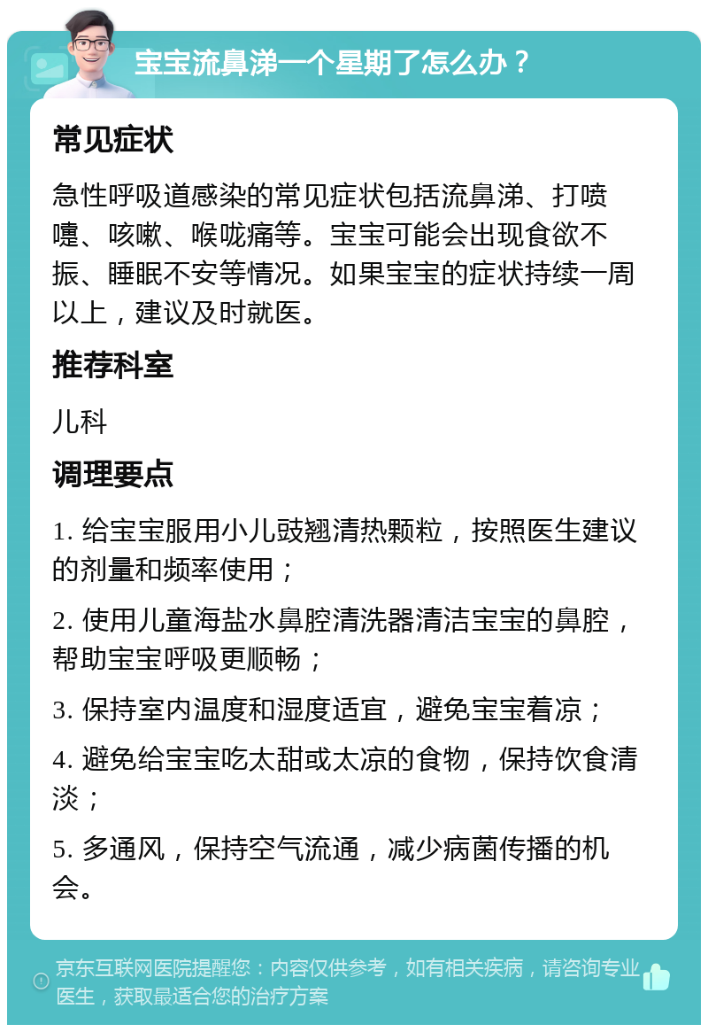 宝宝流鼻涕一个星期了怎么办？ 常见症状 急性呼吸道感染的常见症状包括流鼻涕、打喷嚏、咳嗽、喉咙痛等。宝宝可能会出现食欲不振、睡眠不安等情况。如果宝宝的症状持续一周以上，建议及时就医。 推荐科室 儿科 调理要点 1. 给宝宝服用小儿豉翘清热颗粒，按照医生建议的剂量和频率使用； 2. 使用儿童海盐水鼻腔清洗器清洁宝宝的鼻腔，帮助宝宝呼吸更顺畅； 3. 保持室内温度和湿度适宜，避免宝宝着凉； 4. 避免给宝宝吃太甜或太凉的食物，保持饮食清淡； 5. 多通风，保持空气流通，减少病菌传播的机会。