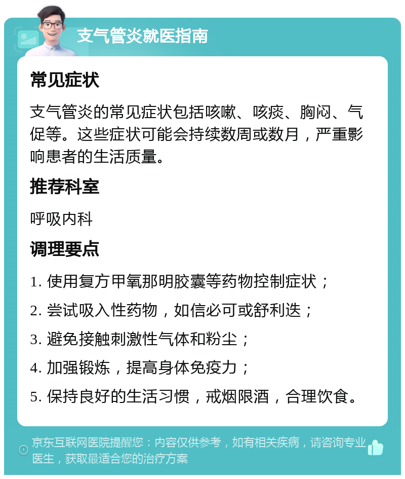 支气管炎就医指南 常见症状 支气管炎的常见症状包括咳嗽、咳痰、胸闷、气促等。这些症状可能会持续数周或数月，严重影响患者的生活质量。 推荐科室 呼吸内科 调理要点 1. 使用复方甲氧那明胶囊等药物控制症状； 2. 尝试吸入性药物，如信必可或舒利迭； 3. 避免接触刺激性气体和粉尘； 4. 加强锻炼，提高身体免疫力； 5. 保持良好的生活习惯，戒烟限酒，合理饮食。